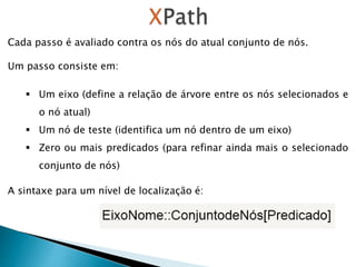 Cada passo é avaliado contra os nós do atual conjunto de nós.
Um passo consiste em:
 Um eixo (define a relação de árvore entre os nós selecionados e
o nó atual)
 Um nó de teste (identifica um nó dentro de um eixo)
 Zero ou mais predicados (para refinar ainda mais o selecionado
conjunto de nós)
A sintaxe para um nível de localização é:
 