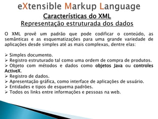 Características do XML
Representação estruturada dos dados
O XML provê um padrão que pode codificar o conteúdo, as
semânticas e as esquematizações para uma grande variedade de
aplicações desde simples até as mais complexas, dentre elas:
 Simples documento.
 Registro estruturado tal como uma ordem de compra de produtos.
 Objeto com métodos e dados como objetos Java ou controles
ActiveX.
 Registro de dados.
 Apresentação gráfica, como interface de aplicações de usuário.
 Entidades e tipos de esquema padrões.
 Todos os links entre informações e pessoas na web.
 