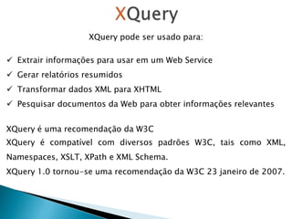 XQuery pode ser usado para:
 Extrair informações para usar em um Web Service
 Gerar relatórios resumidos
 Transformar dados XML para XHTML
 Pesquisar documentos da Web para obter informações relevantes
XQuery é uma recomendação da W3C
XQuery é compatível com diversos padrões W3C, tais como XML,
Namespaces, XSLT, XPath e XML Schema.
XQuery 1.0 tornou-se uma recomendação da W3C 23 janeiro de 2007.
 