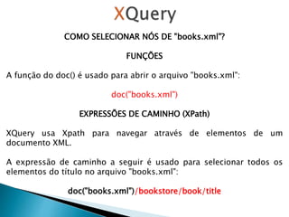 COMO SELECIONAR NÓS DE "books.xml"?
FUNÇÕES
A função do doc() é usado para abrir o arquivo "books.xml":
doc("books.xml")
EXPRESSÕES DE CAMINHO (XPath)
XQuery usa Xpath para navegar através de elementos de um
documento XML.
A expressão de caminho a seguir é usado para selecionar todos os
elementos do título no arquivo "books.xml":
doc("books.xml")/bookstore/book/title
 