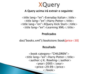 A Query acima irá extrair o seguinte:
<title lang="en">Everyday Italian</title>
<title lang="en">Harry Potter</title>
<title lang="en">XQuery Kick Start</title>
<title lang="en">Learning XML</title>
Predicados
doc("books.xml")/bookstore/book[price<30]
Resultado
<book category="CHILDREN">
<title lang="en">Harry Potter</title>
<author>J K. Rowling</author>
<year>2005</year>
<price>29.99</price>
</book>
 