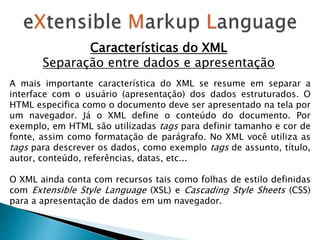 Características do XML
Separação entre dados e apresentação
A mais importante característica do XML se resume em separar a
interface com o usuário (apresentação) dos dados estruturados. O
HTML especifica como o documento deve ser apresentado na tela por
um navegador. Já o XML define o conteúdo do documento. Por
exemplo, em HTML são utilizadas tags para definir tamanho e cor de
fonte, assim como formatação de parágrafo. No XML você utiliza as
tags para descrever os dados, como exemplo tags de assunto, título,
autor, conteúdo, referências, datas, etc...
O XML ainda conta com recursos tais como folhas de estilo definidas
com Extensible Style Language (XSL) e Cascading Style Sheets (CSS)
para a apresentação de dados em um navegador.
 