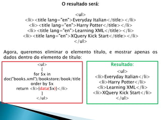 O resultado será:
<ul>
<li><title lang="en">Everyday Italian</title></li>
<li><title lang="en">Harry Potter</title></li>
<li><title lang="en">Learning XML</title></li>
<li><title lang="en">XQuery Kick Start</title></li>
</ul>
Agora, queremos eliminar o elemento título, e mostrar apenas os
dados dentro do elemento de título:
<ul>
{
for $x in
doc("books.xml")/bookstore/book/title
order by $x
return <li>{data($x)}</li>
}
</ul>
Resultado:
<ul>
<li>Everyday Italian</li>
<li>Harry Potter</li>
<li>Learning XML</li>
<li>XQuery Kick Start</li>
</ul>
 
