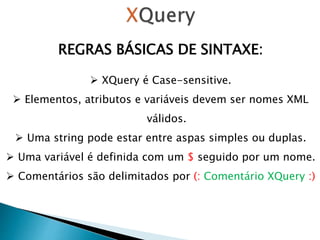 REGRAS BÁSICAS DE SINTAXE:
 XQuery é Case-sensitive.
 Elementos, atributos e variáveis ​​devem ser nomes XML
válidos.
 Uma string pode estar entre aspas simples ou duplas.
 Uma variável é definida com um $ seguido por um nome.
 Comentários são delimitados por (: Comentário XQuery :)
 