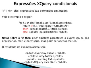 Expressões XQuery condicionais
"If-Then-Else" expressões são permitidos em XQuery.
Veja o exemplo a seguir:
for $x in doc("books.xml")/bookstore/book
return if ($x/@category="CHILDREN")
then <child>{data($x/title)}</child>
else <adult>{data($x/title)}</adult>
Notas sobre o "if-then-else" sintaxe: parênteses a expressão se são
necessárias. mais é necessário, mas pode ser apenas mais ().
O resultado do exemplo acima será:
<adult>Everyday Italian</adult>
<child>Harry Potter</child>
<adult>Learning XML</adult>
<adult>XQuery Kick Start</adult>
 