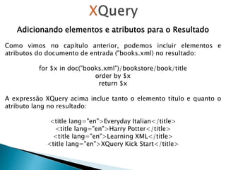 Adicionando elementos e atributos para o Resultado
Como vimos no capítulo anterior, podemos incluir elementos e
atributos do documento de entrada ("books.xml) no resultado:
for $x in doc("books.xml")/bookstore/book/title
order by $x
return $x
A expressão XQuery acima inclue tanto o elemento título e quanto o
atributo lang no resultado:
<title lang="en">Everyday Italian</title>
<title lang="en">Harry Potter</title>
<title lang="en">Learning XML</title>
<title lang="en">XQuery Kick Start</title>
 