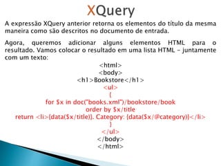 A expressão XQuery anterior retorna os elementos do título da mesma
maneira como são descritos no documento de entrada.
Agora, queremos adicionar alguns elementos HTML para o
resultado. Vamos colocar o resultado em uma lista HTML - juntamente
com um texto:
<html>
<body>
<h1>Bookstore</h1>
<ul>
{
for $x in doc("books.xml")/bookstore/book
order by $x/title
return <li>{data($x/title)}. Category: {data($x/@category)}</li>
}
</ul>
</body>
</html>
 