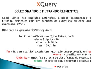 SELECIONANDO E FILTRANDO ELEMENTOS
Como vimos nos capítulos anteriores, estamos selecionando e
filtrando elementos com um caminho de expressão ou com uma
expressão FLWOR.
Olhe para a expressão FLWOR seguinte:
for $x in doc("books.xml")/bookstore/book
where $x/price>30
order by $x/title
return $x/title
for - liga uma variável a cada item retornado pela expressão em let
where - especifica um critério
Order by - especifica a ordem de classificação do resultado
return - especifica o que retornar o resultado
Opcionais
 