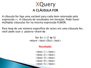 A CLÁUSULA FOR
A cláusula for liga uma variável para cada item retornado pela
expressão in. A cláusula de resultados em iteração. Pode haver
múltiplas cláusulas for na mesma expressão FLWOR.
Para loop de um número específico de vezes em uma cláusula for,
você pode usar a palavra-chave to :
for $x in (1 to 5)
return <test>{$x}</test>
Resultado:
<test>1</test>
<test>2</test>
<test>3</test>
<test>4</test>
<test>5</test>
 