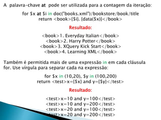 A palavra-chave at pode ser utilizada para a contagem da iteração:
for $x at $i in doc("books.xml")/bookstore/book/title
return <book>{$i}. {data($x)}</book>
Resultado:
<book>1. Everyday Italian</book>
<book>2. Harry Potter</book>
<book>3. XQuery Kick Start</book>
<book>4. Learning XML</book>
Também é permitida mais de uma expressão in em cada cláusula
for. Use vírgula para separar cada na expressão:
for $x in (10,20), $y in (100,200)
return <test>x={$x} and y={$y}</test>
Resultado:
<test>x=10 and y=100</test>
<test>x=10 and y=200</test>
<test>x=20 and y=100</test>
<test>x=20 and y=200</test>
 