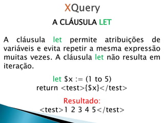 A CLÁUSULA LET
A cláusula let permite atribuições de
variáveis ​​e evita repetir a mesma expressão
muitas vezes. A cláusula let não resulta em
iteração.
let $x := (1 to 5)
return <test>{$x}</test>
Resultado:
<test>1 2 3 4 5</test>
 