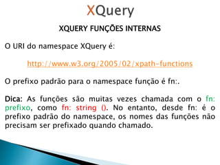 XQUERY FUNÇÕES INTERNAS
O URI do namespace XQuery é:
http://www.w3.org/2005/02/xpath-functions
O prefixo padrão para o namespace função é fn:.
Dica: As funções são muitas vezes chamada com o fn:
prefixo, como fn: string (). No entanto, desde fn: é o
prefixo padrão do namespace, os nomes das funções não
precisam ser prefixado quando chamado.
 