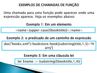 EXEMPLOS DE CHAMADAS DE FUNÇÃO
Uma chamada para uma função pode aparecer onde uma
expressão aparece. Veja os exemplos abaixo:
Exemplo 1: Em um elemento
<name>{upper-case($booktitle)}</name>
Exemplo 2: o predicado de um caminho de expressão
doc("books.xml")/bookstore/book[substring(title,1,5)='H
arry']
Exemplo 3: Em uma cláusula let
let $name := (substring($booktitle,1,4))
 