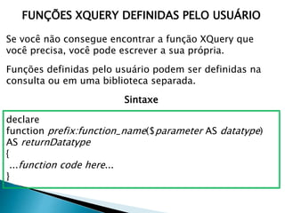 FUNÇÕES XQUERY DEFINIDAS PELO USUÁRIO
Se você não consegue encontrar a função XQuery que
você precisa, você pode escrever a sua própria.
Funções definidas pelo usuário podem ser definidas na
consulta ou em uma biblioteca separada.
Sintaxe
declare
function prefix:function_name($parameter AS datatype)
AS returnDatatype
{
...function code here...
}
 