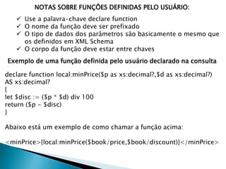 NOTAS SOBRE FUNÇÕES DEFINIDAS PELO USUÁRIO:
 Use a palavra-chave declare function
 O nome da função deve ser prefixado
 O tipo de dados dos parâmetros são basicamente o mesmo que
os definidos em XML Schema
 O corpo da função deve estar entre chaves
Exemplo de uma função definida pelo usuário declarado na consulta
declare function local:minPrice($p as xs:decimal?,$d as xs:decimal?)
AS xs:decimal?
{
let $disc := ($p * $d) div 100
return ($p - $disc)
}
Abaixo está um exemplo de como chamar a função acima:
<minPrice>{local:minPrice($book/price,$book/discount)}</minPrice>
 