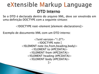 Se o DTD é declarada dentro do arquivo XML, deve ser envolvido em
uma definição DOCTYPE com a seguinte sintaxe:
<!DOCTYPE root-element [element-declarations]>
Exemplo de documento XML com um DTD interno:
<?xml version="1.0"?>
<!DOCTYPE note [
<!ELEMENT note (to,from,heading,body)>
<!ELEMENT to (#PCDATA)>
<!ELEMENT from (#PCDATA)>
<!ELEMENT heading (#PCDATA)>
<!ELEMENT body (#PCDATA)>
]>
DTD Interno
 