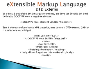 Se o DTD é declarado em um arquivo externo, ele deve ser envolto em uma
definição DOCTYPE com a seguinte sintaxe:
<!DOCTYPE root-element SYSTEM "filename">
Este é o mesmo documento XML anterior, mas com um DTD externo ( Abra-
o e selecione ver código):
<?xml version="1.0"?>
<!DOCTYPE note SYSTEM "note.dtd">
<note>
<to>Tove</to>
<from>Jani</from>
<heading>Reminder</heading>
<body>Don't forget me this weekend!</body>
</note>
DTD Externo
 