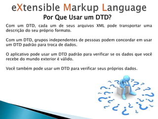 Por Que Usar um DTD?
Com um DTD, cada um de seus arquivos XML pode transportar uma
descrição do seu próprio formato.
Com um DTD, grupos independentes de pessoas podem concordar em usar
um DTD padrão para troca de dados.
O aplicativo pode usar um DTD padrão para verificar se os dados que você
recebe do mundo exterior é válido.
Você também pode usar um DTD para verificar seus próprios dados.
 