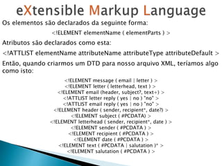 Os elementos são declarados da seguinte forma:
<!ELEMENT elementName ( elementParts ) >
Atributos são declarados como esta:
<!ATTLIST elementName attributeName attributeType attributeDefault >
Então, quando criarmos um DTD para nosso arquivo XML, teríamos algo
como isto:
<!ELEMENT message ( email | letter ) >
<!ELEMENT letter ( letterhead, text ) >
<!ELEMENT email (header, subject?, text+) >
<!ATTLIST letter reply ( yes | no ) "no" >
<!ATTLIST email reply ( yes | no ) "no" >
<!ELEMENT header ( sender, recipient*, date?) >
<!ELEMENT subject ( #PCDATA) >
<!ELEMENT letterhead ( sender, recipient*, date ) >
<!ELEMENT sender ( #PCDATA ) >
<!ELEMENT recipient ( #PCDATA ) >
<!ELEMENT date ( #PCDATA ) >
<!ELEMENT text ( #PCDATA | salutation )* >
<!ELEMENT salutation ( #PCDATA ) >
 