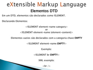 Elementos DTD
Em um DTD, elementos são declarados como !ELEMENT.
Declarando Elementos:
<!ELEMENT element-name category>
or
<!ELEMENT element-name (element-content)>
Elementos vazios são declarados com a categoria chave EMPTY
<!ELEMENT element-name EMPTY>
Exemplo:
<!ELEMENT br EMPTY>
XML exemplo:
<br />
 