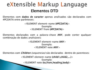Elementos com dados de caracter apenas analisados ​​são declarados com
#PCDATA entre parênteses:
<!ELEMENT element-name (#PCDATA)>
Exemplo:
<!ELEMENT from (#PCDATA)>
Elementos declarados com a palavra-chave ANY, pode conter qualquer
combinação de dados analisáveis:
<!ELEMENT element-name ANY>
Exemplo:
<!ELEMENT note ANY>
Elementos com Children (sequencias) são declarados dentro de parenteses:
<!ELEMENT element-name (child1,child2,...)>
Exemplo:
<!ELEMENT note (to,from,heading,body)>
Elementos DTD
 