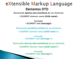 Elementos DTD
Declarando Apenas uma ocorrência de um elemento:
<!ELEMENT element-name (child-name)>
Exemplo:
<!ELEMENT note (message)>
Declarando ocorrência mínima de um elemento
<!ELEMENT element-name (child-name+)>
Exemplo:
<!ELEMENT note (message+)>
Declarando zero ou mais ocorrências de um elemento
<!ELEMENT element-name (child-name*)>
Exemplo:
<!ELEMENT note (message*)>
 