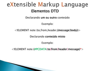 Elementos DTD
Declarando um ou outro conteúdo
Exemplo:
<!ELEMENT note (to,from,header,(message|body))>
Declarando conteúdo misto
Exemplo:
<!ELEMENT note (#PCDATA|to|from|header|message)*>
 