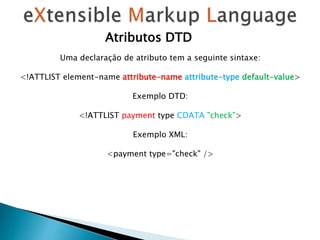 Atributos DTD
Uma declaração de atributo tem a seguinte sintaxe:
<!ATTLIST element-name attribute-name attribute-type default-value>
Exemplo DTD:
<!ATTLIST payment type CDATA "check">
Exemplo XML:
<payment type="check" />
 