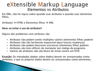 Elementos vs Atributos
Em XML, não há regras sobre quando usar atributos e quando usar elementos
filhos.
Atributos  HTML e Elementos filhos  XML
Deve-se evitar o uso de atributos?
Alguns dos problemas com atributos são:
• Atributos não podem conter múltiplos valores (elementos filhos podem)
• Atributos não são facilmente expansível (para futuras mudanças)
• Atributos não podem descrever estruturas (elementos filhos podem)
• Atributos são mais difíceis de manipular por código de programa
• Valores de atributos não são fáceis de testar contra um DTD
Exceção: Os metadados (dados sobre dados) devem ser armazenados como
atributos, e que os próprios dados devem ser armazenados como elementos.
 