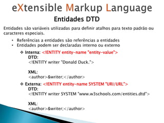 Entidades DTD
Entidades são variáveis ​​utilizadas para definir atalhos para texto padrão ou
caracteres especiais.
• Referências a entidades são referências a entidades
• Entidades podem ser declaradas interno ou externo
 Interna: <!ENTITY entity-name "entity-value">
DTD:
<!ENTITY writer "Donald Duck.">
XML:
<author>&writer;</author>
 Externa: <!ENTITY entity-name SYSTEM "URI/URL">
DTD:
<!ENTITY writer SYSTEM "www.w3schools.com/entities.dtd">
XML:
<author>&writer;</author>
 