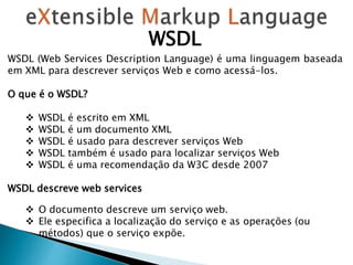 WSDL
WSDL (Web Services Description Language) é uma linguagem baseada
em XML para descrever serviços Web e como acessá-los.
O que é o WSDL?
 WSDL é escrito em XML
 WSDL é um documento XML
 WSDL é usado para descrever serviços Web
 WSDL também é usado para localizar serviços Web
 WSDL é uma recomendação da W3C desde 2007
WSDL descreve web services
 O documento descreve um serviço web.
 Ele especifica a localização do serviço e as operações (ou
métodos) que o serviço expõe.
 