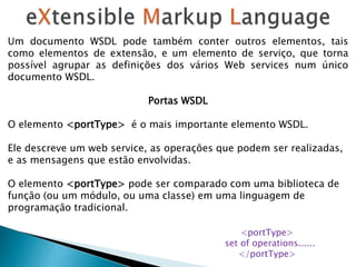 Um documento WSDL pode também conter outros elementos, tais
como elementos de extensão, e um elemento de serviço, que torna
possível agrupar as definições dos vários Web services num único
documento WSDL.
Portas WSDL
O elemento <portType> é o mais importante elemento WSDL.
Ele descreve um web service, as operações que podem ser realizadas,
e as mensagens que estão envolvidas.
O elemento <portType> pode ser comparado com uma biblioteca de
função (ou um módulo, ou uma classe) em uma linguagem de
programação tradicional.
<portType>
set of operations......
</portType>
 