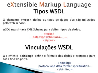Tipos WSDL
O elemento <types> define os tipos de dados que são utilizados
pelo web service.
WSDL usa sintaxe XML Schema para definir tipos de dados.
<types>
data type definitions........
</types>
Vinculações WSDL
O elemento <binding> define o formato dos dados e protocolo para
cada tipo de porta.
<binding>
protocol and data format specification....
</binding>
 