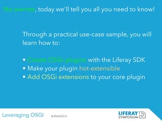 Leveraging OSGI #LRNAS2014
No worries, today we'll tell you all you need to know!
Through a practical use-case sample, you will
learn how to:
!
• Create OSGi plugins with the Liferay SDK
• Make your plugin hot-extensible
• Add OSGi extensions to your core plugin
 