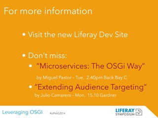 Leveraging OSGI #LRNAS2014
For more information
• Visit the new Liferay Dev Site
!
• Don't miss:
• “Microservices: The OSGi Way” 
by Miguel Pastor – Tue. 2.40pm Back Bay C
• “Extending Audience Targeting”  
by Julio Camarero – Mon. 15.10 Gardner
 