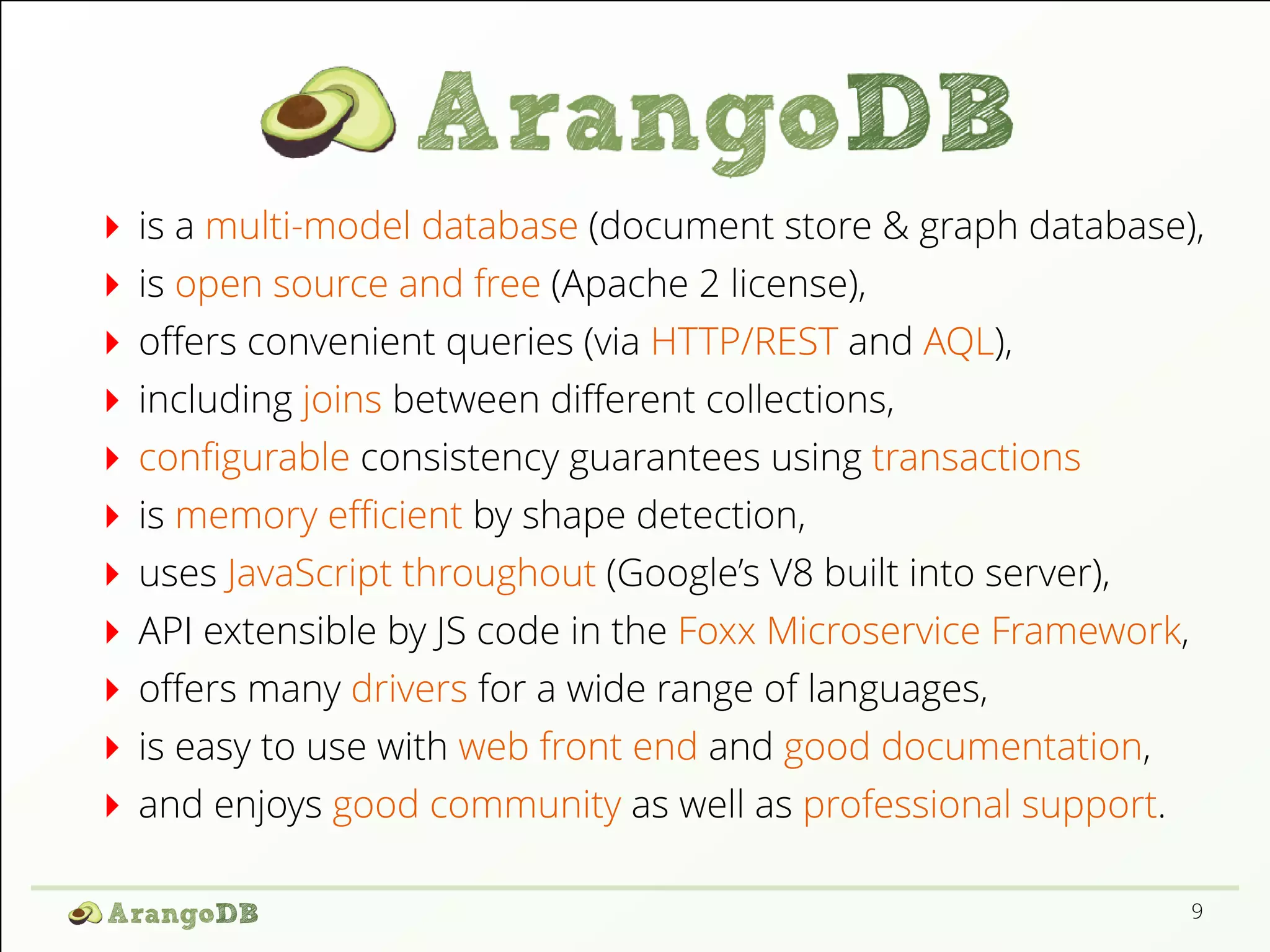 is a multi-model database (document store & graph database),
is open source and free (Apache 2 license),
oﬀers convenient queries (via HTTP/REST and AQL),
including joins between diﬀerent collections,
conﬁgurable consistency guarantees using transactions
is memory eﬃcient by shape detection,
uses JavaScript throughout (Google’s V8 built into server),
API extensible by JS code in the Foxx Microservice Framework,
oﬀers many drivers for a wide range of languages,
is easy to use with web front end and good documentation,
and enjoys good community as well as professional support.
9
 