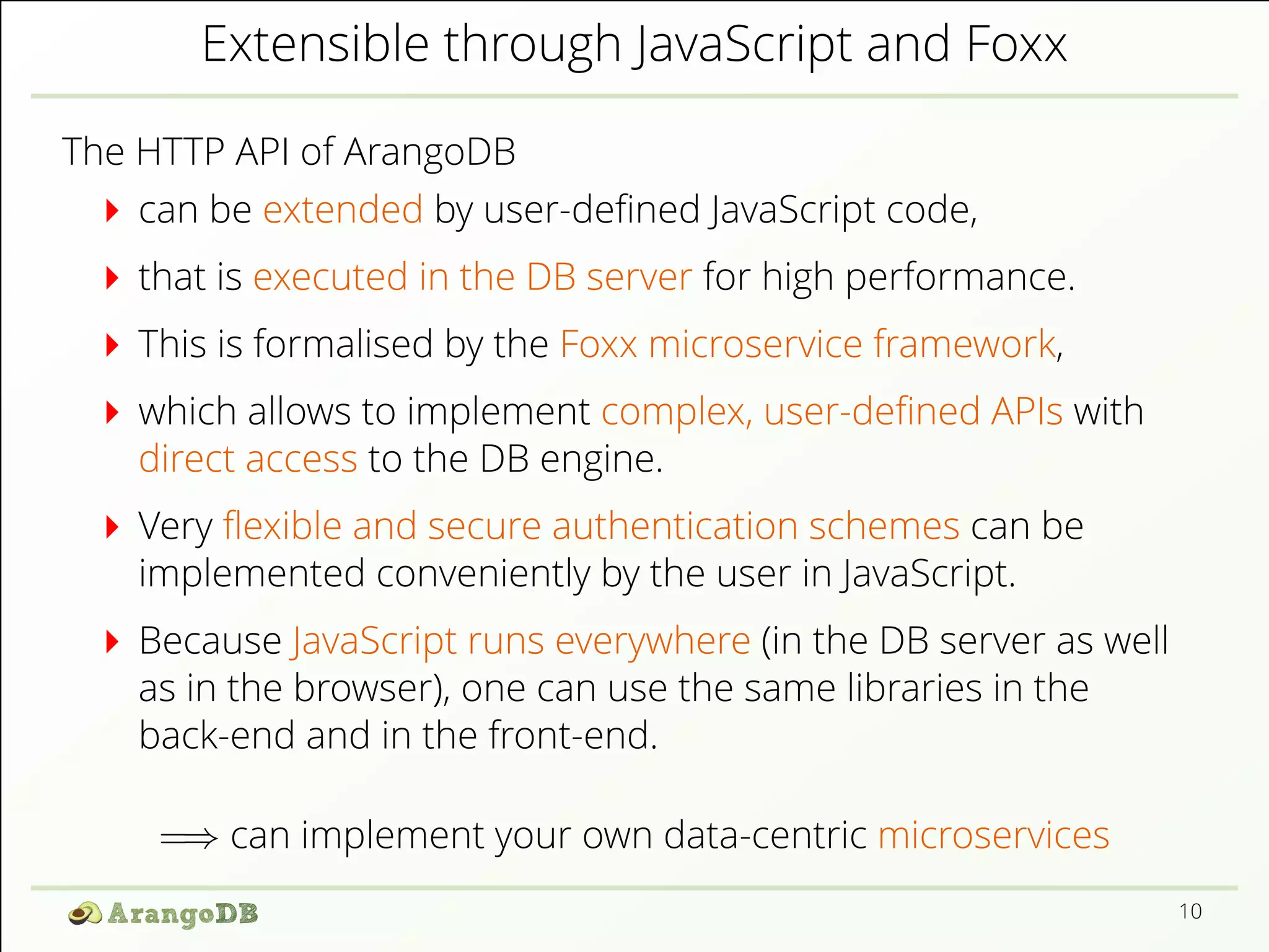 Extensible through JavaScript and Foxx
The HTTP API of ArangoDB
can be extended by user-deﬁned JavaScript code,
that is executed in the DB server for high performance.
This is formalised by the Foxx microservice framework,
which allows to implement complex, user-deﬁned APIs with
direct access to the DB engine.
Very ﬂexible and secure authentication schemes can be
implemented conveniently by the user in JavaScript.
Because JavaScript runs everywhere (in the DB server as well
as in the browser), one can use the same libraries in the
back-end and in the front-end.
=⇒ can implement your own data-centric microservices
10
 