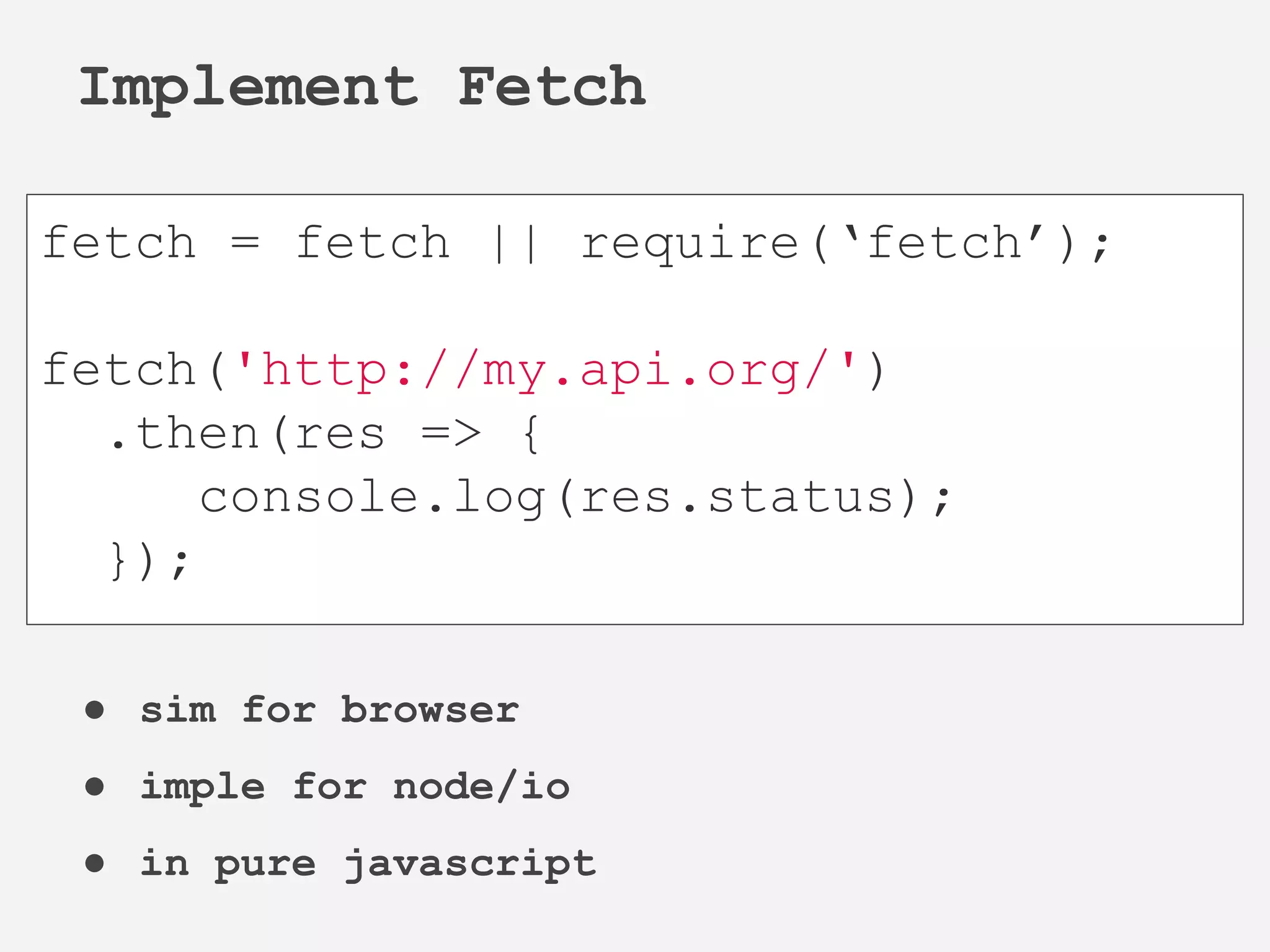 ● sim for browser
● imple for node/io
● in pure javascript
Implement Fetch
fetch = fetch || require(‘fetch’);
fetch('http://my.api.org/')
.then(res => {
console.log(res.status);
});
 
