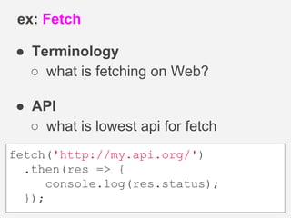 ● Terminology
○ what is fetching on Web?
● API
○ what is lowest api for fetch
ex: Fetch
fetch('http://my.api.org/')
.then(res => {
console.log(res.status);
});
 