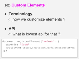 ● Terminology
○ how we customize elements ?
● API
○ what is lowest api for that ?
ex: Custom Elements
document.registerElement('x-form', {
extends: 'form',
prototype: Object.create(HTMLFormElement.prototype)
});
 