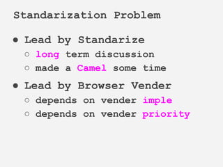 ● Lead by Standarize
○ long term discussion
○ made a Camel some time
● Lead by Browser Vender
○ depends on vender imple
○ depends on vender priority
Standarization Problem
 
