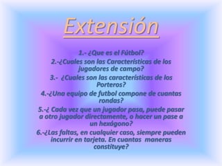 Extensión 1.- ¿Que es el Fútbol? 2.-¿Cuales son las Características de los jugadores de campo?  3.-  ¿Cuales son las características de los Porteros? 4.-¿Una equipo de futbol compone de cuantas rondas? 5.-¿ Cada vez que un jugador pasa, puede pasar a otro jugador directamente, o hacer un pase a un hexágono? 6.-¿Las faltas, en cualquier caso, siempre pueden incurrir en tarjeta. En cuantas  maneras constituye? 