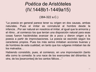 Poética de Aristóteles
(IV.1448b1-1449a15)
(384-322 a.C.)
“La poesía en general parece tener su origen en dos causas, ambas
naturales. Pues el imitar es connatural al hombre desde la
infancia…Por ser natural en nosotros el imitar, al igual que la armonía y
el ritmo…al comienzo los que tenían una disposición natural para esas
cosas fueron haciéndolas avanzar de a poco y dieron origen a la
poesía a partir de improvisaciones. La poesía se escindió según los
caracteres propios. Pues los más serios imitaban acciones buenas y
de hombres de esta cualidad, en tanto que los vulgares imitaban las de
los malvados…
Habiendo consistido, pues, al comienzo, en una improvisación (tanto
ella como la comedia: la una nace de los exarcontes del ditirambo; la
otra, de los [exarcontes] de los cantos fálicos…”
13
 