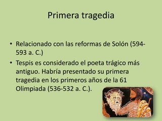 Primera tragedia
• Relacionado con las reformas de Solón (594-
593 a. C.)
• Tespis es considerado el poeta trágico más
antiguo. Habría presentado su primera
tragedia en los primeros años de la 61
Olimpiada (536-532 a. C.).
14
 