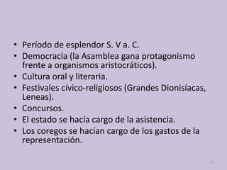• Período de esplendor S. V a. C.
• Democracia (la Asamblea gana protagonismo
frente a organismos aristocráticos).
• Cultura oral y literaria.
• Festivales cívico-religiosos (Grandes Dionisíacas,
Leneas).
• Concursos.
• El estado se hacía cargo de la asistencia.
• Los coregos se hacían cargo de los gastos de la
representación.
17
 