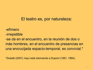 El teatro es, por naturaleza:
-efímero
-irrepetible
-se da en el encuentro, en la reunión de dos o
más hombres, en el encuentro de presencias en
una encrucijada espacio-temporal, es convivial.*
*Dubatti (2007). Aquí está retomando a Dupont (1991, 1994).
5
 