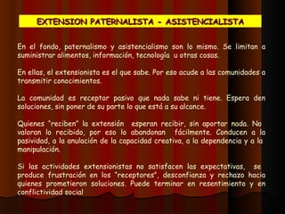 En el fondo, paternalismo y asistencialismo son lo mismo. Se limitan a suministrar alimentos, información, tecnología  u otras cosas. En ellas, el extensionista es el que sabe. Por eso acude a las comunidades a transmitir conocimientos.  La comunidad  es  receptor pasivo que nada sabe  ni  tiene. Espera den soluciones, sin poner de su parte lo que está a su alcance.  Quienes  “reciben” la extensión  esperan  recibir, sin aportar nada. No   valoran lo  recibido, por eso  l o  abandonan  fácilmente . C onducen a la pasividad, a la anulación de la capacidad creativ a, a la  depend encia y a la  manipulación.    Si  las actividades  extensionistas  no satisfacen las expectativas,  se  produce frustración en los “receptor e s ”,  desconfianza y rechazo hacia quienes prometieron soluciones.  P uede terminar en resentimiento y en conflictividad  social EXTENSION PATERNALISTA - ASISTENCIALISTA 