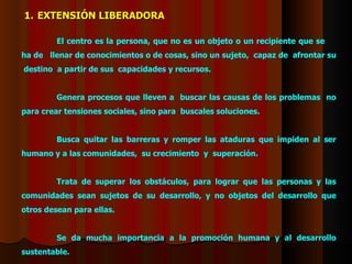 El centro es l a persona , que no es  un objeto o un recipiente que se  ha de  llenar de conocimientos o de cosas, sino un sujeto,  capaz de  afrontar su  destino  a partir de sus  capacidades y recursos.  Genera procesos que lleven a  buscar  las causas de los  problemas   no para crear tensiones sociales, sino para  busca les  soluciones . Busca quitar las barreras y romper las ataduras que impiden al ser humano y a las comunidades,  su crecimiento  y  superación.  Trata  de superar los obstáculos, para lograr que las personas y las comunidades sean sujetos de su desarrollo, y no objetos del desarrollo que otros desean para ellas. Se  da mucha importancia a la   promoción humana y al desarrollo sustentable. EXTENSIÓN LIBERADORA 