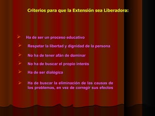 Criterios para que la Extensión sea  L iberadora: Respetar la libertad y dignidad de la persona   No ha de tener afán de dominar   No ha de buscar el propio interés   Ha de ser dialógica   Ha de buscar la eliminación de las causas de los problemas, en vez de corregir sus efectos   Ha de ser un proceso educativo   
