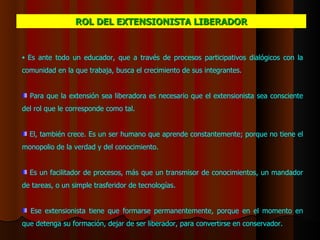 Es ante todo un educador, que a través de procesos participativos dialógicos con la comunidad en la que trabaja, busca el crecimiento de sus integrantes.  Para que la extensión sea liberadora es necesario que el extensionista sea consciente del rol que le corresponde como tal.  E l,  también crece . Es  un ser humano que aprende constantemente; porque no tiene el monopolio de la verdad y del conocimiento.    Es un facilitador de procesos, más que un transmisor de conocimientos, un mandador de tareas, o un simple trasferidor de tecnologías.  Ese extensionista tiene que formarse permanentemente, porque en el momento en que detenga su formación, dejar de ser liberador, para convertirse en conservador. ROL DEL EXTENSIONISTA  LIBERADOR 